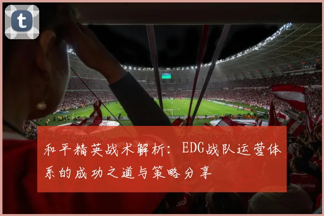 和平精英战术解析：EDG战队运营体系的成功之道与策略分享