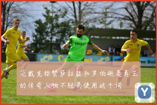 范戴克称赞萨拉赫和罗伯逊是真正的传奇人物不轻易使用这个词