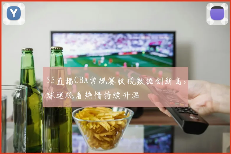 55直播CBA常规赛收视数据创新高，球迷观看热情持续升温