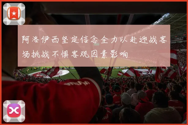 阿洛伊西坚定信念全力以赴迎战客场挑战不惧客观因素影响