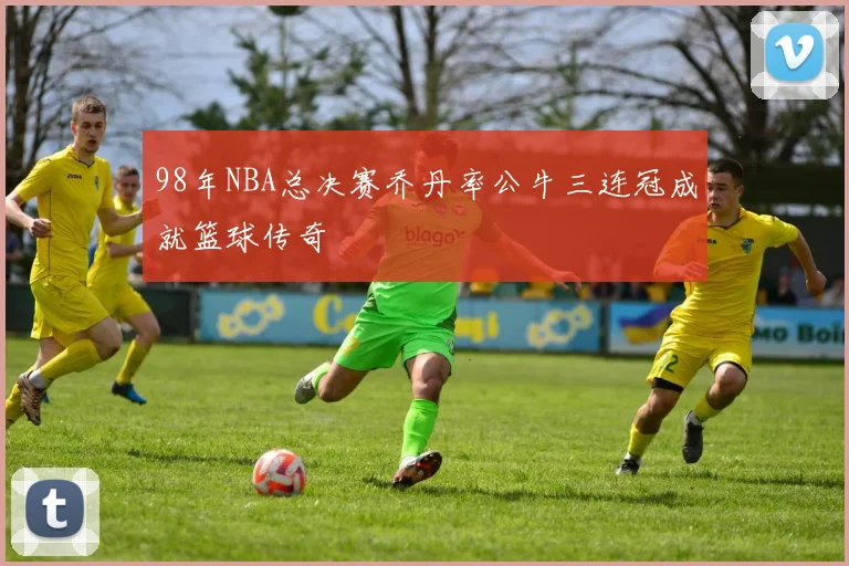 98年NBA总决赛乔丹率公牛三连冠成就篮球传奇