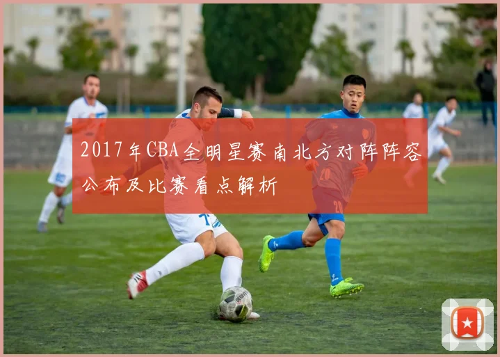 2017年CBA全明星赛南北方对阵阵容公布及比赛看点解析