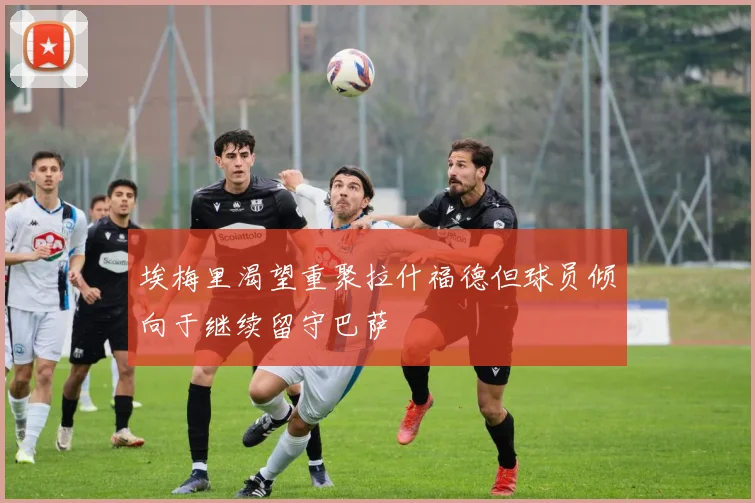 埃梅里渴望重聚拉什福德但球员倾向于继续留守巴萨