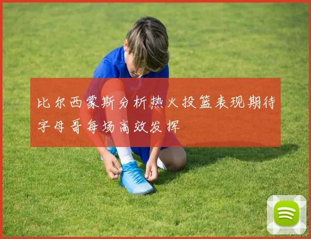 比尔西蒙斯分析热火投篮表现期待字母哥每场高效发挥