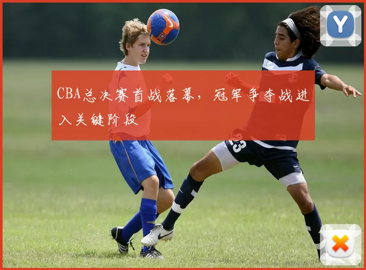 CBA总决赛首战落幕，冠军争夺战进入关键阶段