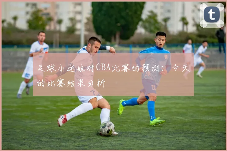 足球小迷妹对CBA比赛的预测：今天的比赛结果分析