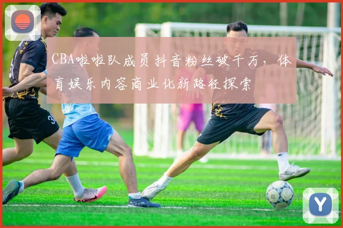 CBA啦啦队成员抖音粉丝破千万，体育娱乐内容商业化新路径探索